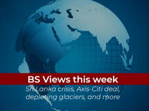 BS Views of the week: Sri Lanka crisis, Axis-Citi deal, depleting glaciers, and more